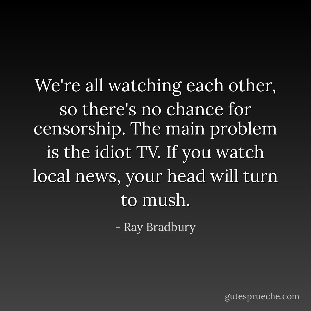 We're all watching each other, so there's no chance for censorship. The main problem is the idiot TV. If you watch local news, your head will turn to mush. - Ray Bradbury