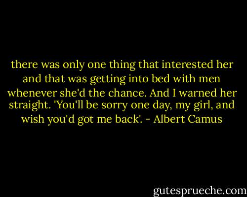 there was only one thing that interested her and that was getting into bed with men whenever she'd the chance. And I warned her straight. 'You'll be sorry one day, my girl, and wish you'd got me back'. - Albert Camus