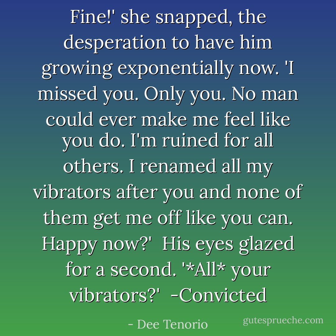 Fine!' she snapped, the desperation to have him growing exponentially now. 'I missed you. Only you. No man could ever make me feel like you do. I'm ruined for all others. I renamed all my vibrators after you and none of them get me off like you can. Happy now?'<br /><br />His eyes glazed for a second. '*All* your vibrators?'<br /><br />-Convicted - Dee Tenorio
