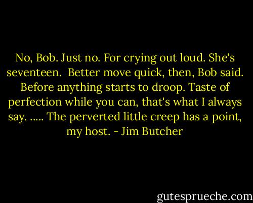 No, Bob. Just no. For crying out loud. She's seventeen. <br />Better move quick, then, Bob said. Before anything starts to droop. Taste of perfection while you can, that's what I always say.<br />.....<br />The perverted little creep has a point, my host. - Jim Butcher