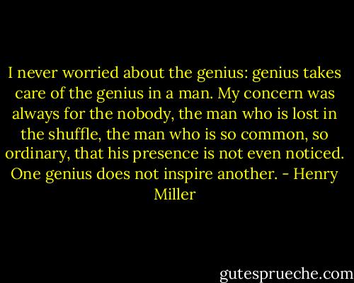 I never worried about the genius: genius takes care of the genius in a man. My concern was always for the nobody, the man who is lost in the shuffle, the man who is so common, so ordinary, that his presence is not even noticed. One genius does not inspire another. - Henry Miller