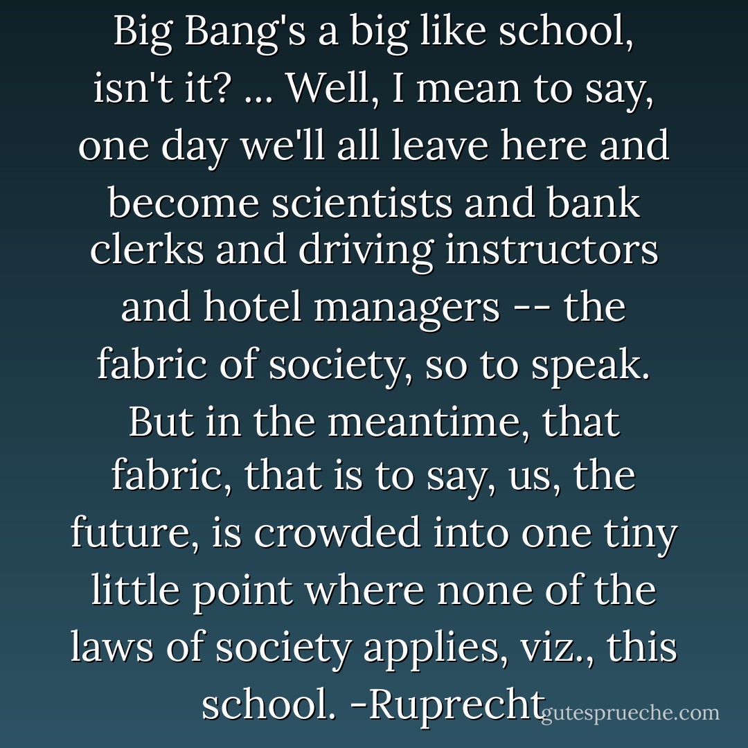 When you think about it, the Big Bang's a big like school, isn't it?<br />...<br />Well, I mean to say, one day we'll all leave here and become scientists and bank clerks and driving instructors and hotel managers -- the fabric of society, so to speak. But in the meantime, that fabric, that is to say, us, the <i>future</i>, is crowded into one tiny little point where none of the laws of society applies, viz., this school.<br />-Ruprecht - Paul Murray