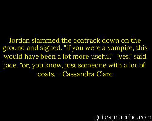 Jordan slammed the coatrack down on the ground and sighed. "if you were a vampire, this would have been a lot more useful."<br /><br />"yes," said jace. "or, you know, just someone with a lot of coats. - Cassandra Clare