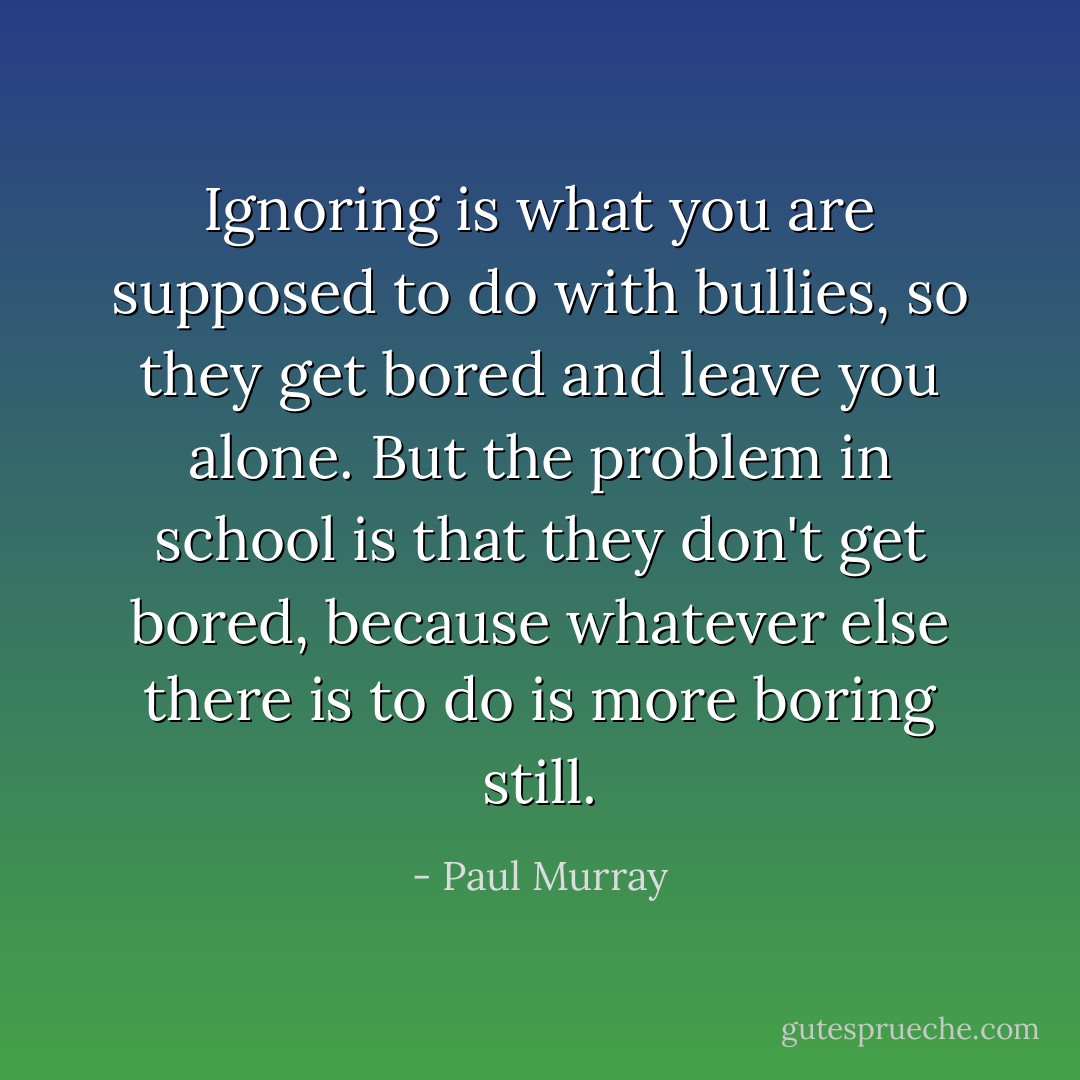 Ignoring is what you are supposed to do with bullies, so they get bored and leave you alone. But the problem in school is that they don't get bored, because whatever else there is to do is more boring still. - Paul Murray
