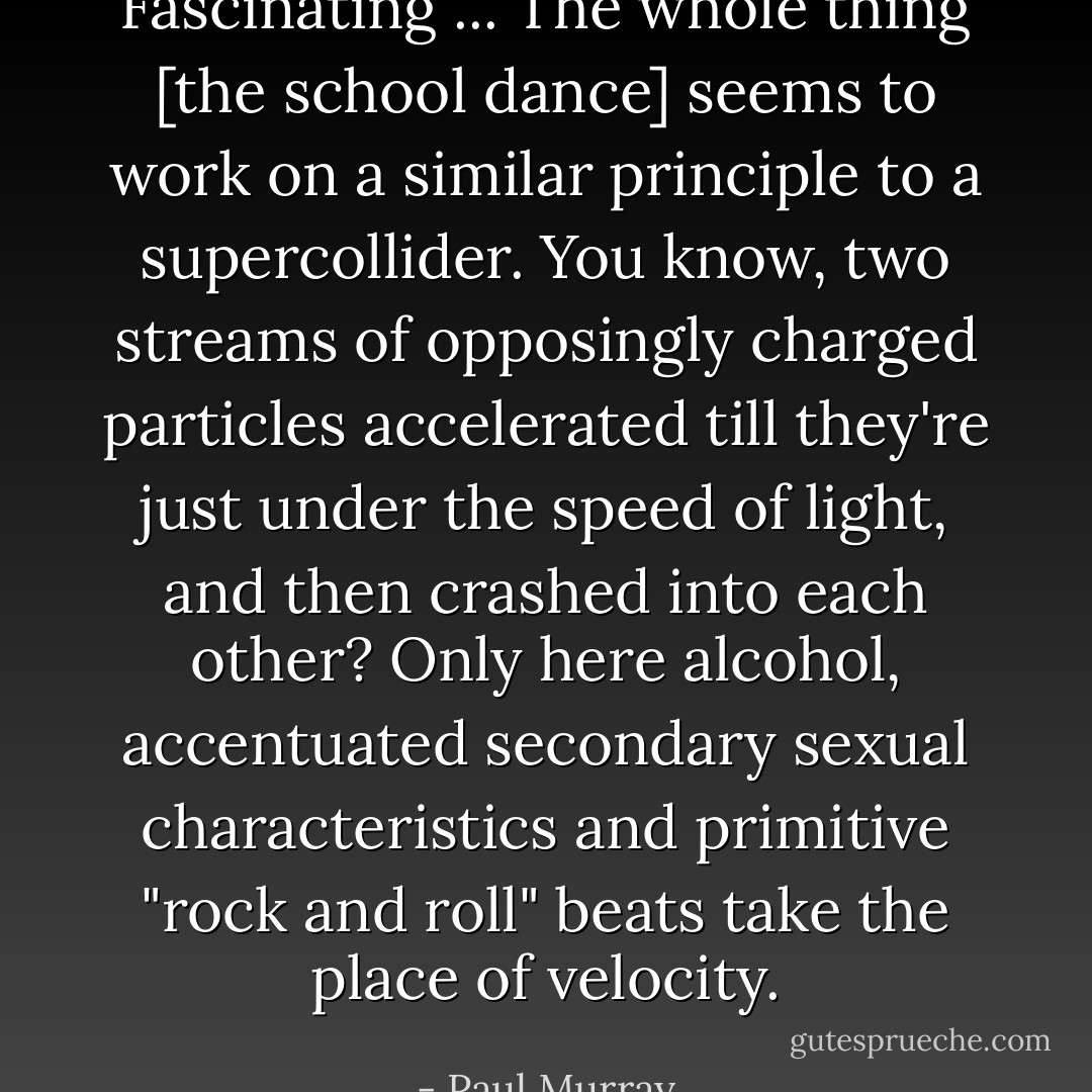 Fascinating ... The whole thing [the school dance] seems to work on a similar principle to a supercollider. You know, two streams of opposingly charged particles accelerated till they're just under the speed of light, and then crashed into each other? Only here alcohol, accentuated secondary sexual characteristics and primitive "rock and roll" beats take the place of velocity. - Paul Murray