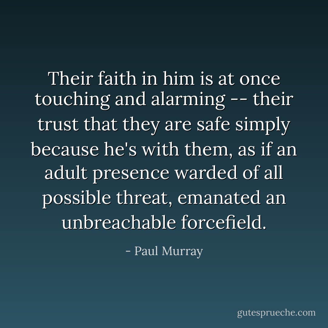 Their faith in him is at once touching and alarming -- their trust that they are safe simply because he's with them, as if an adult presence warded of all possible threat, emanated an unbreachable forcefield. - Paul Murray