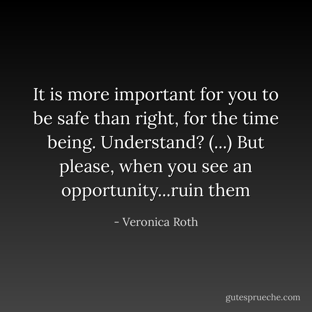 It is more important for you to be safe than right, for the time being. Understand? (...) But please, when you see an opportunity...ruin them - Veronica Roth