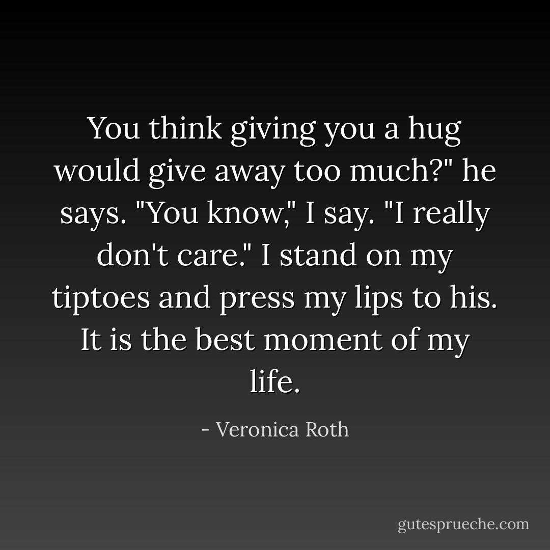 You think giving you a hug would give away too much?" he says.<br />"You know," I say. "I really don't care."<br />I stand on my tiptoes and press my lips to his.<br />It is the best moment of my life. - Veronica Roth