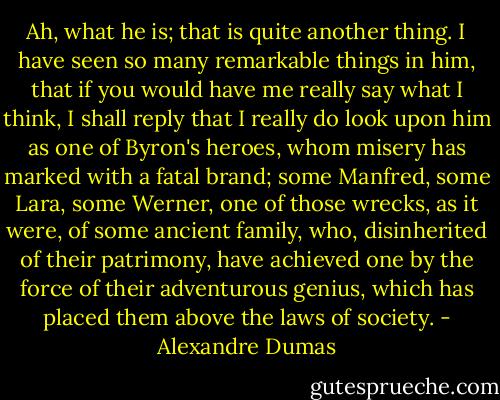 Ah, what he is; that is quite another thing. I have seen so many remarkable things in him, that if you would have me really say what I think, I shall reply that I really do look upon him as one of Byron's heroes, whom misery has marked with a fatal brand; some Manfred, some Lara, some Werner, one of those wrecks, as it were, of some ancient family, who, disinherited of their patrimony, have achieved one by the force of their adventurous genius, which has placed them above the laws of society. - Alexandre Dumas