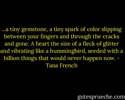...a tiny gemstone, a tiny spark of color slipping between your fingers and through the cracks and gone. A heart the size of a fleck of glitter and vibrating like a hummingbird, seeded with a billion things that would never happen now. - Tana French