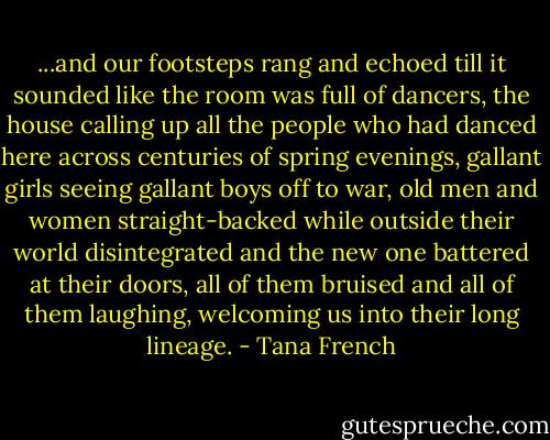 ...and our footsteps rang and echoed till it sounded like the room was full of dancers, the house calling up all the people who had danced here across centuries of spring evenings, gallant girls seeing gallant boys off to war, old men and women straight-backed while outside their world disintegrated and the new one battered at their doors, all of them bruised and all of them laughing, welcoming us into their long lineage. - Tana French