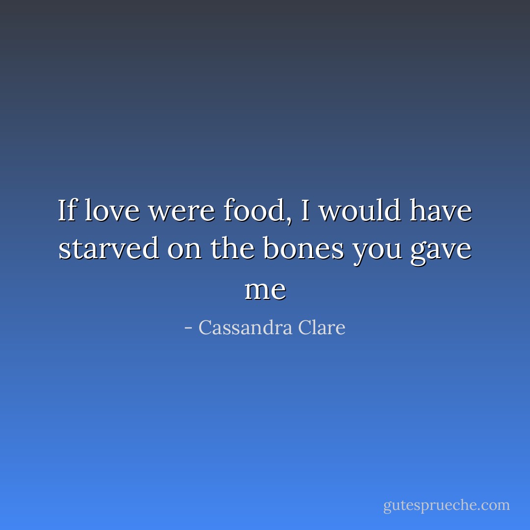 If love were food, I would have starved on the bones you gave me - Cassandra Clare
