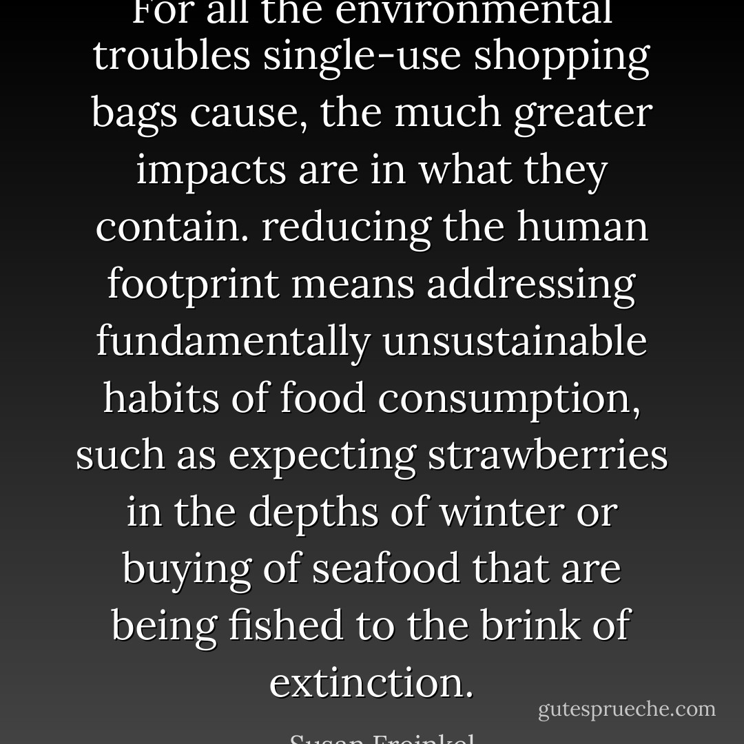 For all the environmental troubles single-use shopping bags cause, the much greater impacts are in what they contain. reducing the human footprint means addressing fundamentally unsustainable habits of food consumption, such as expecting strawberries in the depths of winter or buying of seafood that are being fished to the brink of extinction. - Susan Freinkel