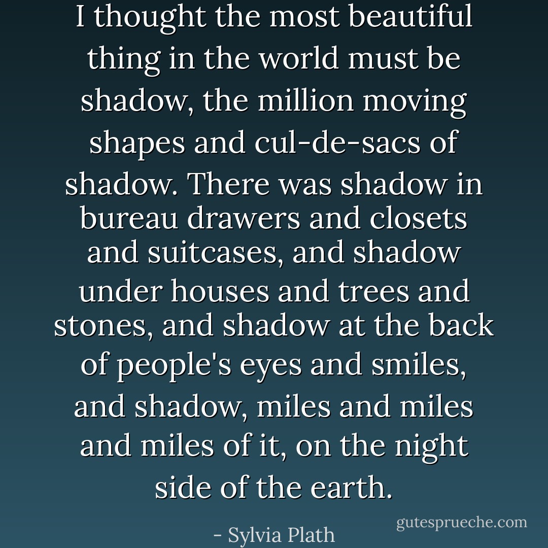 I thought the most beautiful thing in the world must be shadow, the million moving shapes and cul-de-sacs of shadow. There was shadow in bureau drawers and closets and suitcases, and shadow under houses and trees and stones, and shadow at the back of people's eyes and smiles, and shadow, miles and miles and miles of it, on the night side of the earth. - Sylvia Plath
