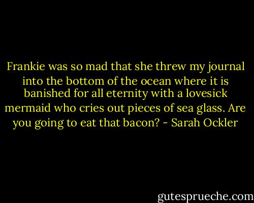 Frankie was so mad that she threw my journal into the bottom of the ocean where it is banished for all eternity with a lovesick mermaid who cries out pieces of sea glass. Are you going to eat that bacon? - Sarah Ockler