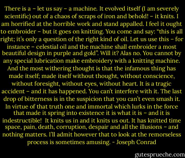 There is a – let us say – a machine. It evolved itself (I am severely scientific) out of a chaos of scraps of iron and behold! – it knits. I am horrified at the horrible work and stand appalled. I feel it ought to embroider – but it goes on knitting. You come and say: “this is all right; it’s only a question of the right kind of oil. Let us use this – for instance – celestial oil and the machine shall embroider a most beautiful design in purple and gold”. Will it? Alas no. You cannot by any special lubrication make embroidery with a knitting machine. And the most withering thought is that the infamous thing has made itself; made itself without thought, without conscience, without foresight, without eyes, without heart. It is a tragic accident – and it has happened. You can’t interfere with it. The last drop of bitterness is in the suspicion that you can’t even smash it. In virtue of that truth one and immortal which lurks in the force that made it spring into existence it is what it is – and it is indestructible!<br /> It knits us in and it knits us out. It has knitted time space, pain, death, corruption, despair and all the illusions – and nothing matters. I’ll admit however that to look at the remorseless process is sometimes amusing. - Joseph Conrad