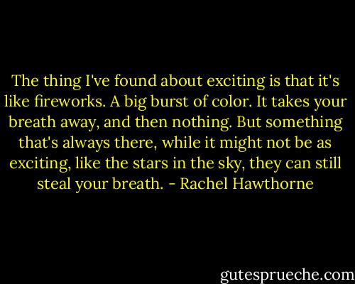 The thing I've found about exciting is that it's like fireworks. A big burst of color. It takes your breath away, and then nothing. But something that's always there, while it might not be as exciting, like the stars in the sky, they can still steal your breath. - Rachel Hawthorne