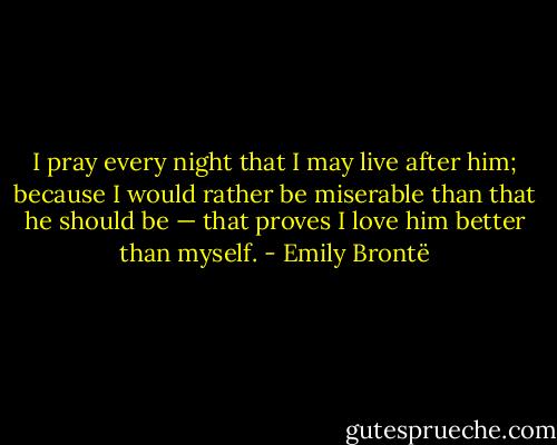 I pray every night that I may live after him; because I would rather be miserable than that he should be — that proves I love him better than myself. - Emily Brontë