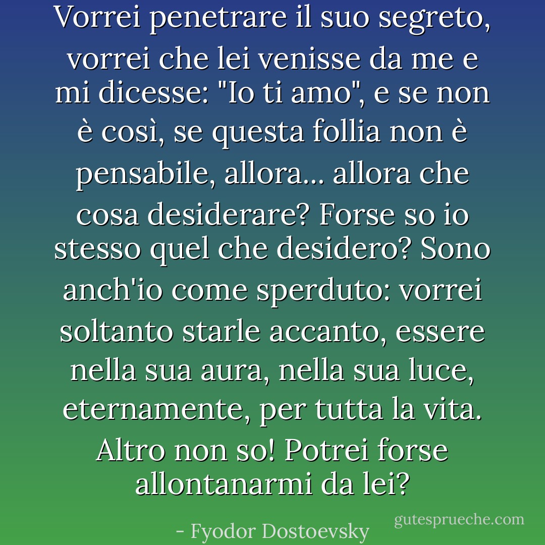 Vorrei penetrare il suo segreto, vorrei che lei venisse da me e mi dicesse: "Io ti amo", e se non è così, se questa follia non è pensabile, allora... allora che cosa desiderare? Forse so io stesso quel che desidero? Sono anch'io come sperduto: vorrei soltanto starle accanto, essere nella sua aura, nella sua luce, eternamente, per tutta la vita. Altro non so! Potrei forse allontanarmi da lei? - Fyodor Dostoevsky