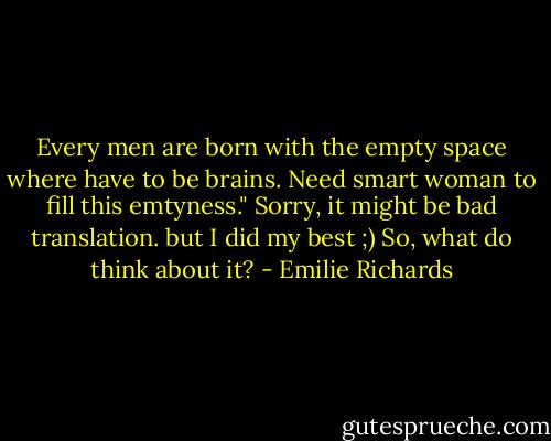 Every men are born with the empty space where have to be brains. Need smart woman to fill this emtyness."<br />Sorry, it might be bad translation. but I did my best ;)<br />So, what do think about it? - Emilie Richards