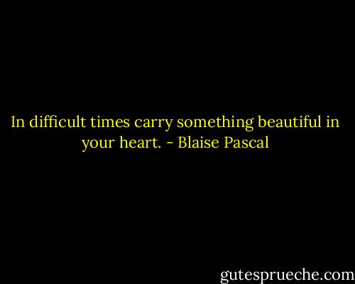 In difficult times carry something beautiful in your heart. - Blaise Pascal