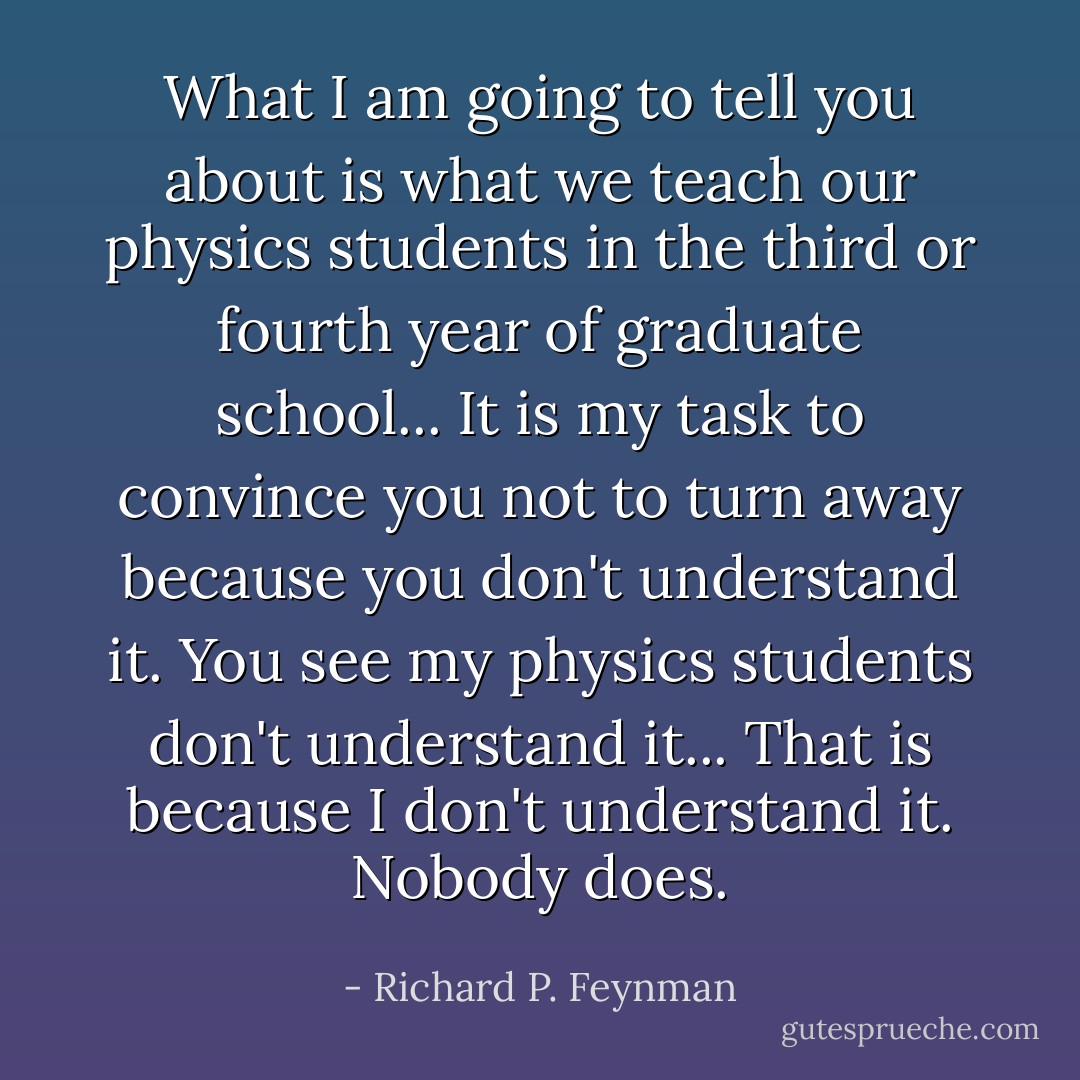 What I am going to tell you about is what we teach our physics students in the third or fourth year of graduate school... It is my task to convince you not to turn away because you don't understand it. You see my physics students don't understand it... That is because I don't understand it. Nobody does. - Richard P. Feynman