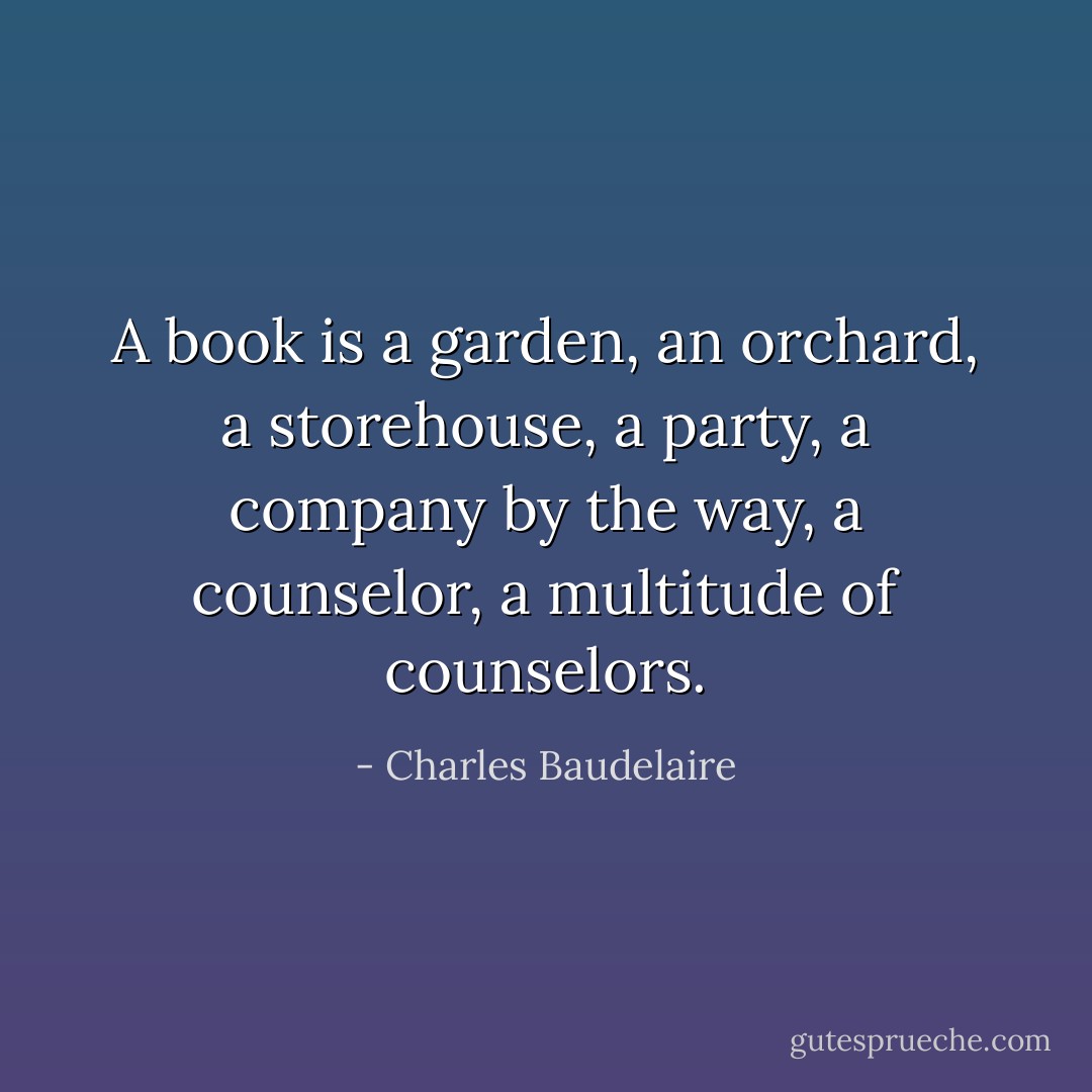 A book is a garden, an orchard, a storehouse, a party, a company by the way, a counselor, a multitude of counselors. - Charles Baudelaire