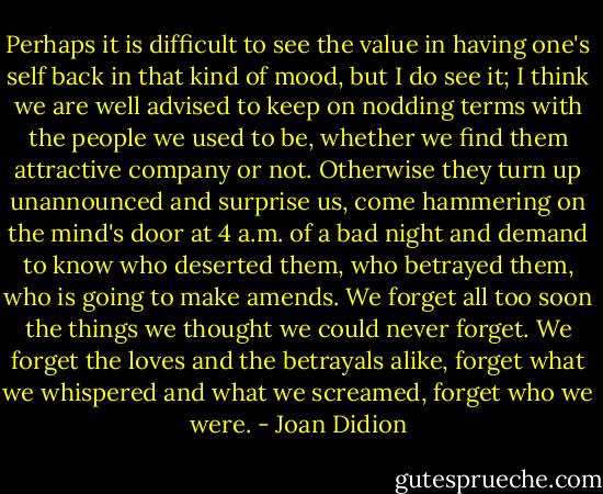 Perhaps it is difficult to see the value in having one's self back in that kind of mood, but I do see it; I think we are well advised to keep on nodding terms with the people we used to be, whether we find them attractive company or not. Otherwise they turn up unannounced and surprise us, come hammering on the mind's door at 4 a.m. of a bad night and demand to know who deserted them, who betrayed them, who is going to make amends. We forget all too soon the things we thought we could never forget. We forget the loves and the betrayals alike, forget what we whispered and what we screamed, forget who we were. - Joan Didion