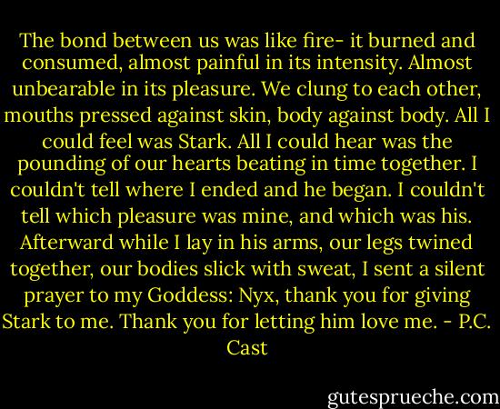 The bond between us was like fire- it burned and consumed, almost painful in its intensity. Almost unbearable in its pleasure. We clung to each other, mouths pressed against skin, body against body. All I could feel was Stark. All I could hear was the pounding of our hearts beating in time together. I couldn't tell where I ended and he began. I couldn't tell which pleasure was mine, and which was his. Afterward while I lay in his arms, our legs twined together, our bodies slick with sweat, I sent a silent prayer to my Goddess: Nyx, thank you for giving Stark to me. Thank you for letting him love me. - P.C. Cast