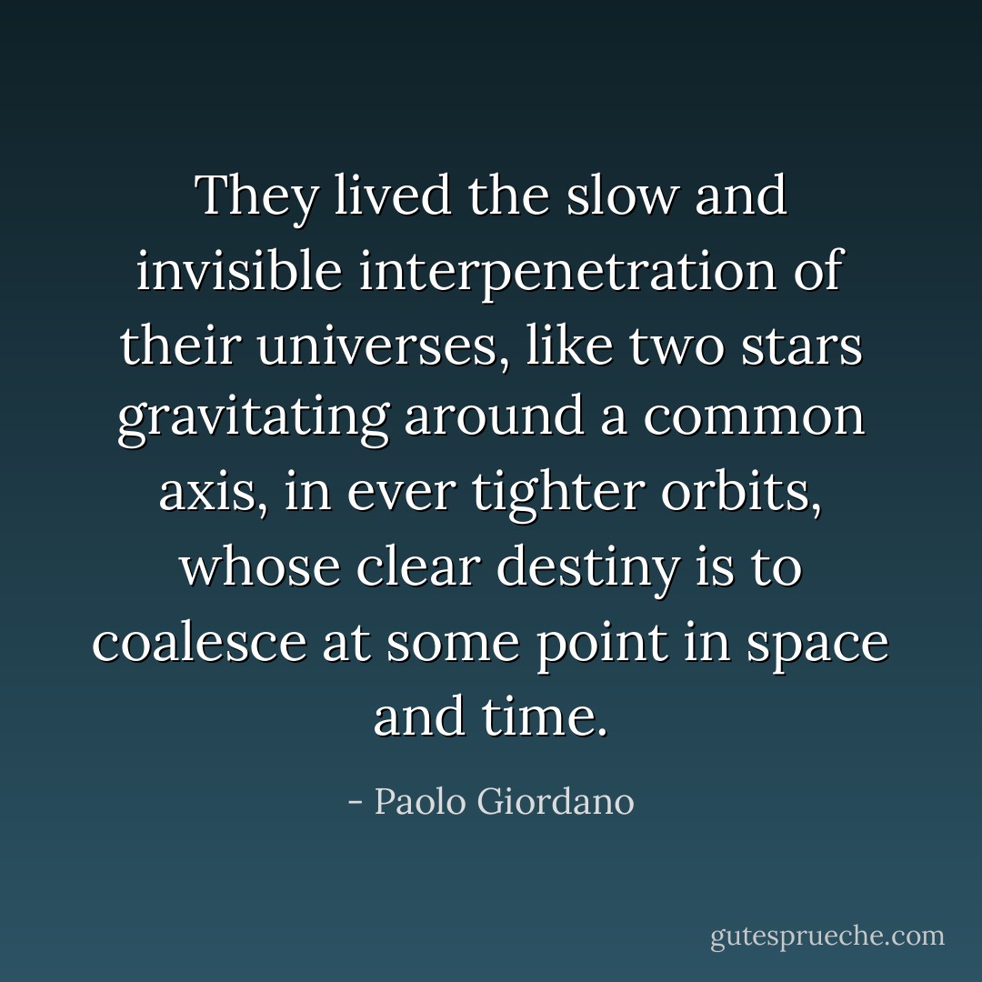 They lived the slow and invisible interpenetration of their universes, like two stars gravitating around a common axis, in ever tighter orbits, whose clear destiny is to coalesce at some point in space and time. - Paolo Giordano