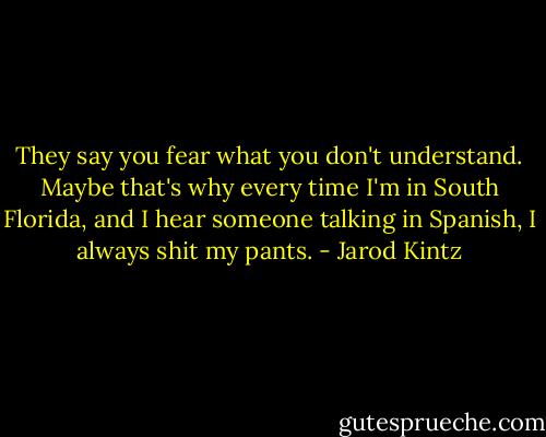 They say you fear what you don't understand. Maybe that's why every time I'm in South Florida, and I hear someone talking in Spanish, I always shit my pants. - Jarod Kintz