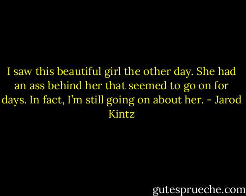 I saw this beautiful girl the other day. She had an ass behind her that seemed to go on for days. In fact, I’m still going on about her. - Jarod Kintz