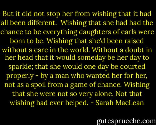 But it did not stop her from wishing that it had all been different. <br />Wishing that she had had the chance to be everything daughters of earls were born to be. Wishing that she'd been raised without a care in the world. Without a doubt in her head that it would someday be her day to sparkle; that she would one day be courted properly - by a man who wanted her for her, not as a spoil from a game of chance.<br />Wishing that she were not so very alone.<br />Not that wishing had ever helped. - Sarah MacLean