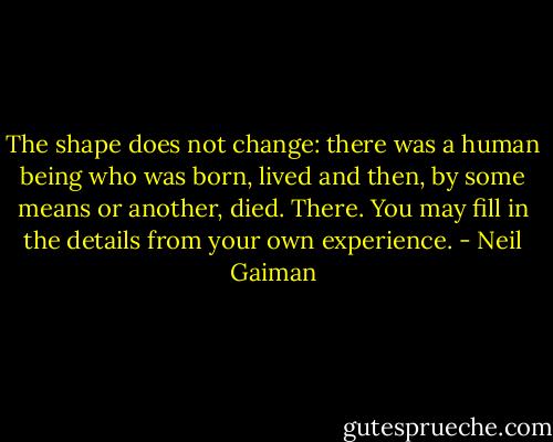The shape does not change: there was a human being who was born, lived and then, by some means or another, died. There. You may fill in the details from your own experience. - Neil Gaiman