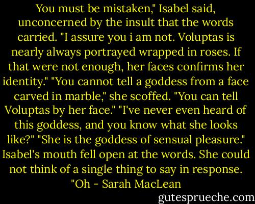 You must be mistaken," Isabel said, unconcerned by the insult that the words carried.<br />"I assure you i am not. Voluptas is nearly always portrayed wrapped in roses. If that were not enough, her faces confirms her identity."<br />"You cannot tell a goddess from a face carved in marble," she scoffed.<br />"You can tell Voluptas by her face."<br />"I've never even heard of this goddess, and you know what she looks like?"<br />"She is the goddess of sensual pleasure."<br />Isabel's mouth fell open at the words. She could not think of a single thing to say in response. "Oh - Sarah MacLean