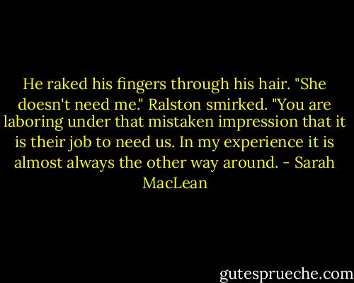 He raked his fingers through his hair. "She doesn't need me."<br />Ralston smirked. "You are laboring under that mistaken impression that it is their job to need us. In my experience it is almost always the other way around. - Sarah MacLean