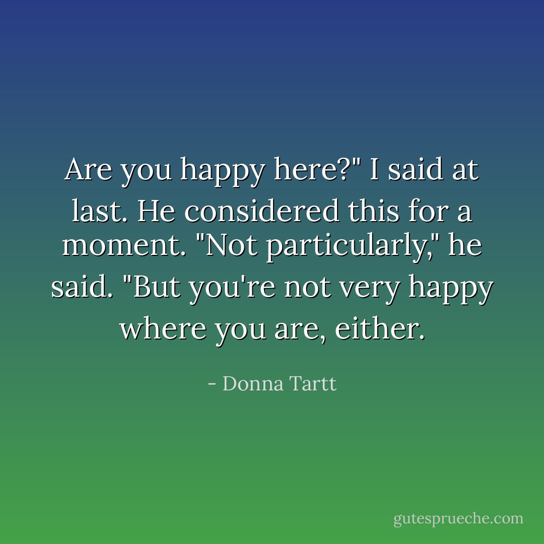 Are you happy here?" I said at last.<br />He considered this for a moment. "Not particularly," he said. "But you're not very happy where you are, either. - Donna Tartt
