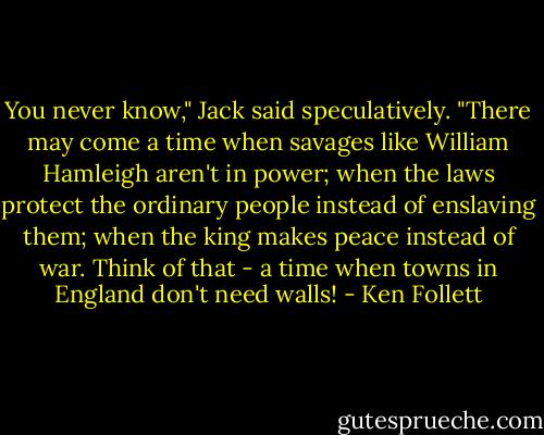 You never know," Jack said speculatively. "There may come a time when savages like William Hamleigh aren't in power; when the laws protect the ordinary people instead of enslaving them; when the king makes peace instead of war. Think of that - a time when towns in England don't need walls! - Ken Follett
