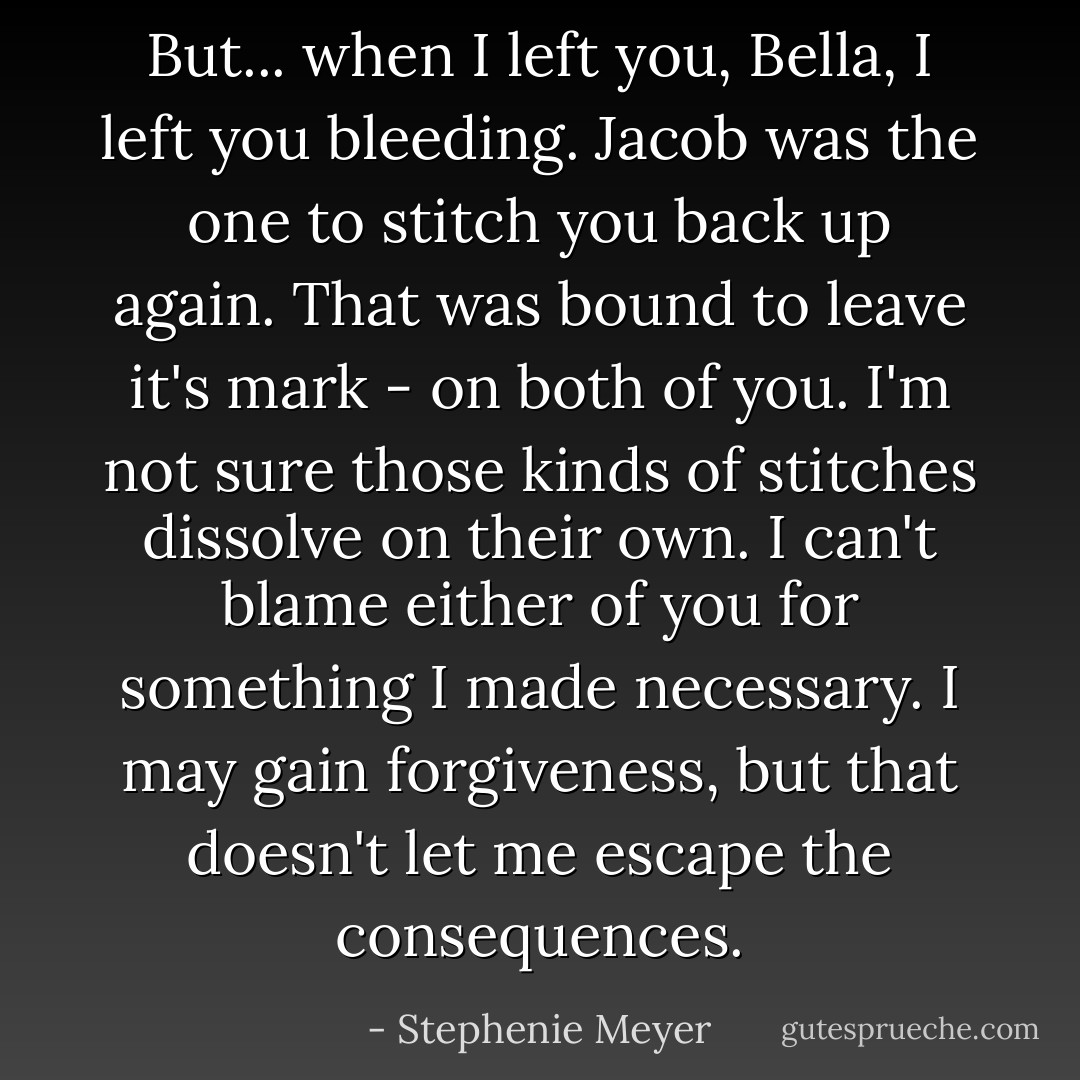 But... when I left you, Bella, I left you bleeding. Jacob was the one to stitch you back up again. That was bound to leave it's mark - on both of you. I'm not sure those kinds of stitches dissolve on their own. I can't blame either of you for something I made necessary. I may gain forgiveness, but that doesn't let me escape the consequences. - Stephenie Meyer