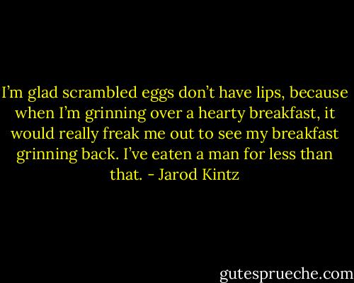 I’m glad scrambled eggs don’t have lips, because when I’m grinning over a hearty breakfast, it would really freak me out to see my breakfast grinning back. I’ve eaten a man for less than that. - Jarod Kintz