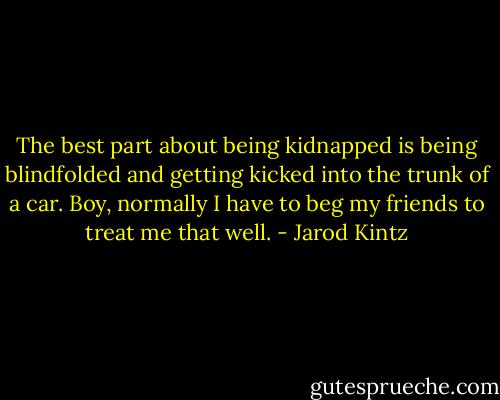The best part about being kidnapped is being blindfolded and getting kicked into the trunk of a car. Boy, normally I have to beg my friends to treat me that well. - Jarod Kintz