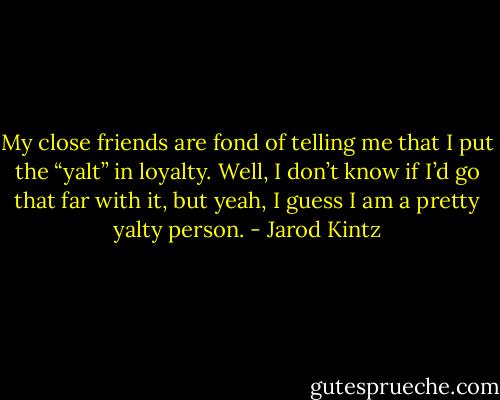 My close friends are fond of telling me that I put the “yalt” in loyalty. Well, I don’t know if I’d go that far with it, but yeah, I guess I am a pretty yalty person. - Jarod Kintz