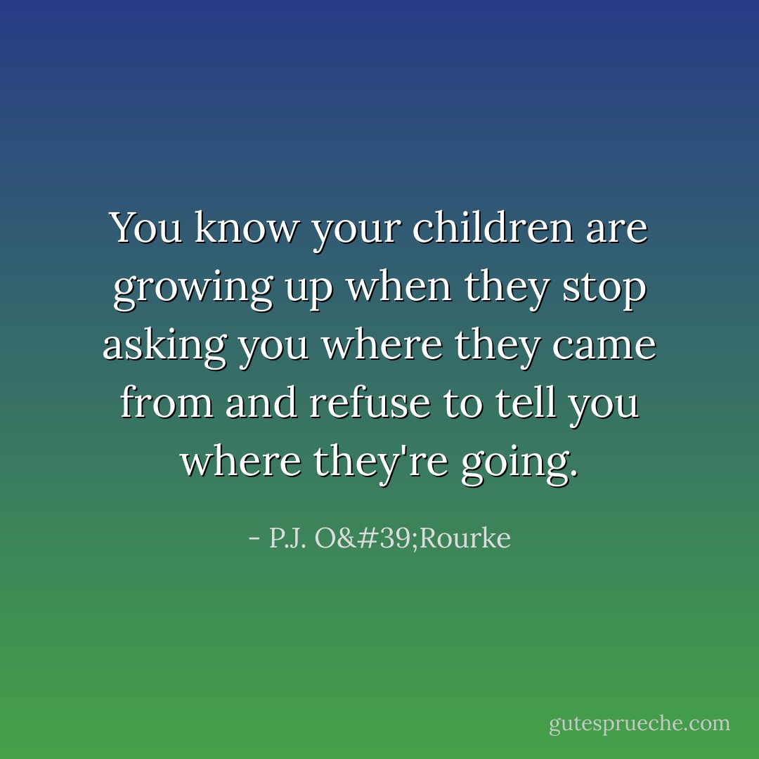 You know your children are growing up when they stop asking you where they came from and refuse to tell you where they're going. - P.J. O'Rourke