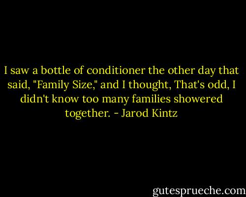 I saw a bottle of conditioner the other day that said, "Family Size," and I thought, That's odd, I didn't know too many families showered together. - Jarod Kintz