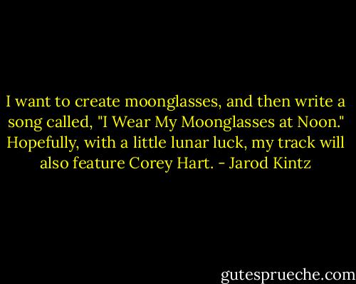 I want to create moonglasses, and then write a song called, "I Wear My Moonglasses at Noon." Hopefully, with a little lunar luck, my track will also feature Corey Hart. - Jarod Kintz