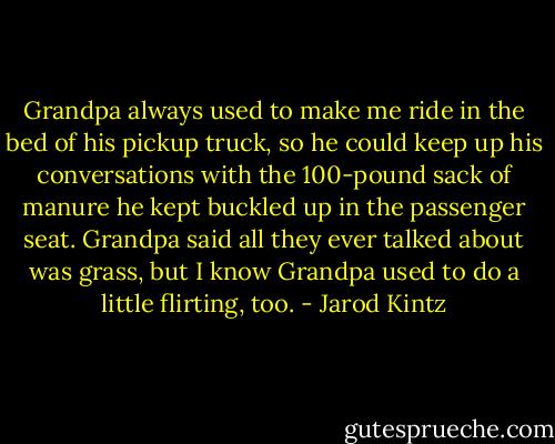 Grandpa always used to make me ride in the bed of his pickup truck, so he could keep up his conversations with the 100-pound sack of manure he kept buckled up in the passenger seat. Grandpa said all they ever talked about was grass, but I know Grandpa used to do a little flirting, too. - Jarod Kintz