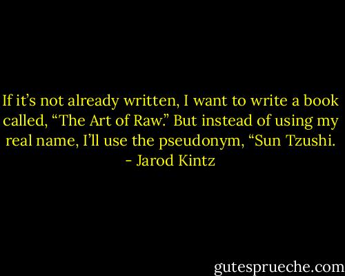 If it’s not already written, I want to write a book called, “The Art of Raw.” But instead of using my real name, I’ll use the pseudonym, “Sun Tzushi. - Jarod Kintz