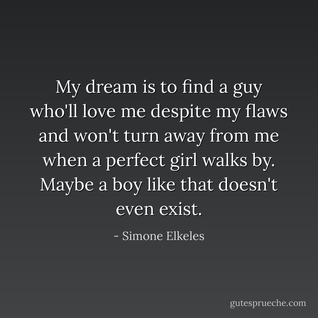 My dream is to find a guy who'll love me despite my flaws and won't turn away from me when a perfect girl walks by. Maybe a boy like that doesn't even exist. - Simone Elkeles