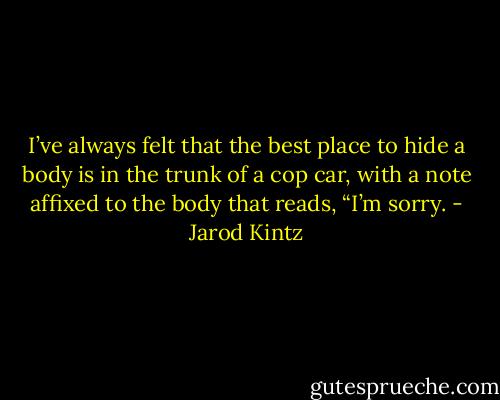 I’ve always felt that the best place to hide a body is in the trunk of a cop car, with a note affixed to the body that reads, “I’m sorry. - Jarod Kintz