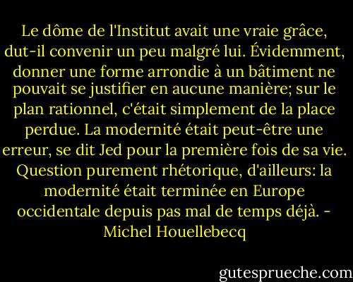 Le dôme de l'Institut avait une vraie grâce, dut-il convenir un peu malgré lui. Évidemment, donner une forme arrondie à un bâtiment ne pouvait se justifier en aucune manière; sur le plan rationnel, c'était simplement de la place perdue. La modernité était peut-être une erreur, se dit Jed pour la première fois de sa vie. Question purement rhétorique, d'ailleurs: la modernité était terminée en Europe occidentale depuis pas mal de temps déjà. - Michel Houellebecq